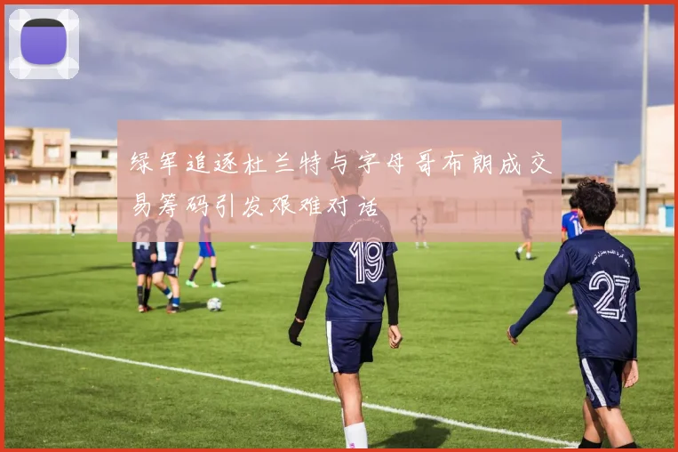绿军追逐杜兰特与字母哥布朗成交易筹码引发艰难对话