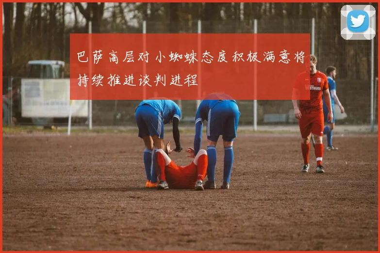 巴萨高层对小蜘蛛态度积极满意将持续推进谈判进程