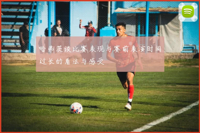 哈弗茨谈比赛表现与赛前表演时间过长的看法与感受