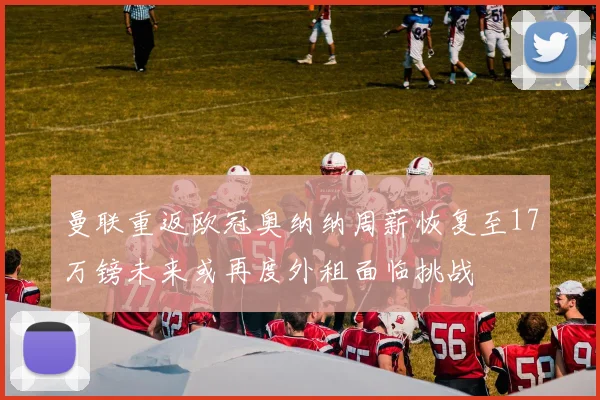 曼联重返欧冠奥纳纳周薪恢复至17万镑未来或再度外租面临挑战