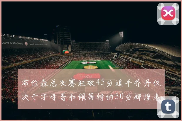 布伦森总决赛狂砍45分追平乔丹仅次于字母哥和佩蒂特的50分辉煌表现