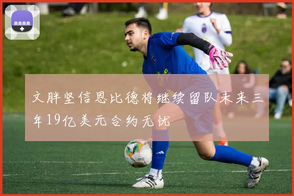 文胖坚信恩比德将继续留队未来三年19亿美元合约无忧