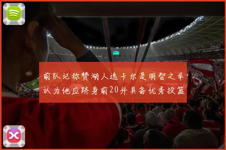 前队记称赞湖人选卡尔是明智之举认为他应跻身前20并具备优秀投篮和防守能力