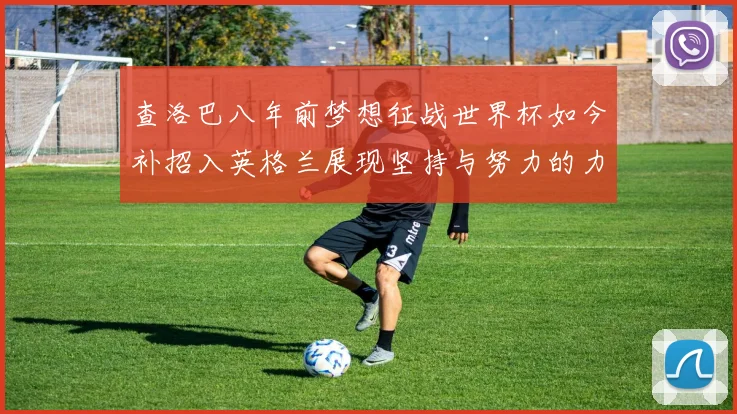查洛巴八年前梦想征战世界杯如今补招入英格兰展现坚持与努力的力量