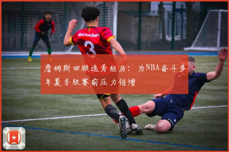 詹姆斯回顾选秀经历：为NBA奋斗多年夏季联赛前压力倍增