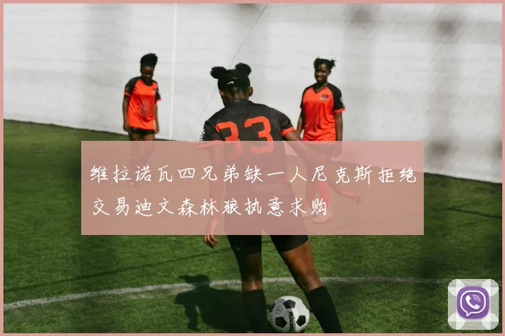 维拉诺瓦四兄弟缺一人尼克斯拒绝交易迪文森林狼执意求购