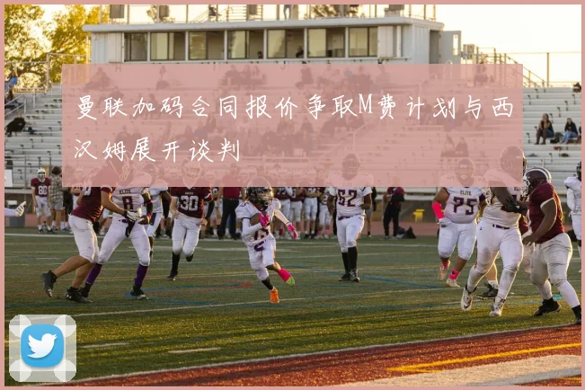 曼联加码合同报价争取M费计划与西汉姆展开谈判