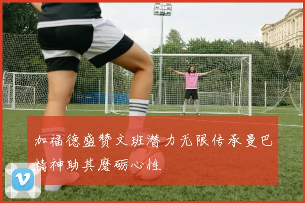 加福德盛赞文班潜力无限传承曼巴精神助其磨砺心性