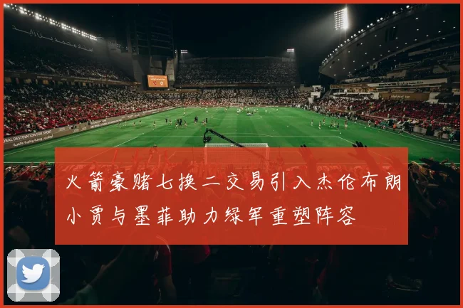 火箭豪赌七换二交易引入杰伦布朗小贾与墨菲助力绿军重塑阵容