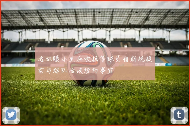 名记曝小里和吹杨等球员借新规提前与球队洽谈续约事宜