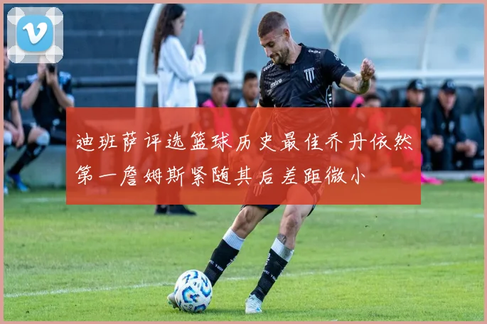 迪班萨评选篮球历史最佳乔丹依然第一詹姆斯紧随其后差距微小