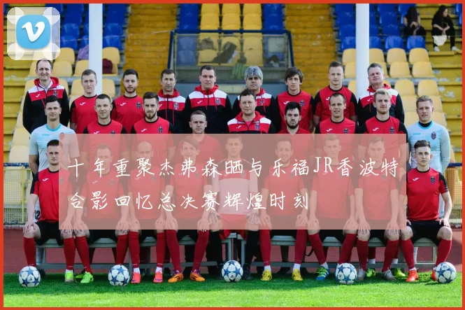 十年重聚杰弗森晒与乐福JR香波特合影回忆总决赛辉煌时刻