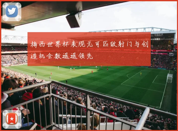 梅西世界杯表现无可匹敌射门与创造机会数遥遥领先