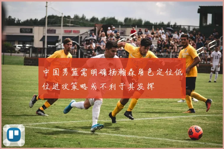 中国男篮需明确杨瀚森角色定位低位进攻策略或不利于其发挥