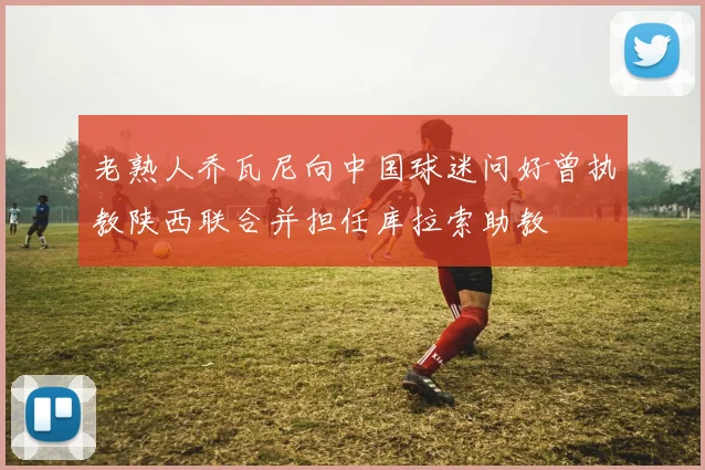 老熟人乔瓦尼向中国球迷问好曾执教陕西联合并担任库拉索助教