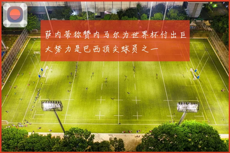 萨内蒂称赞内马尔为世界杯付出巨大努力是巴西顶尖球员之一