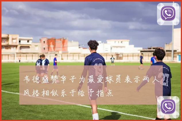 韦德盛赞华子为最爱球员表示两人风格相似乐于给予指点