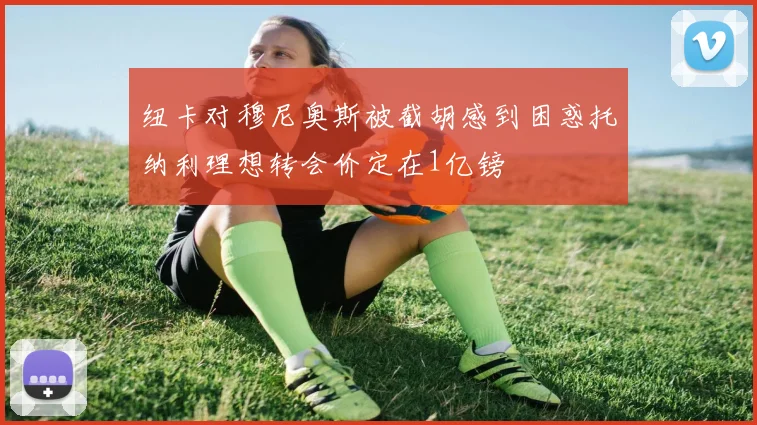 纽卡对穆尼奥斯被截胡感到困惑托纳利理想转会价定在1亿镑