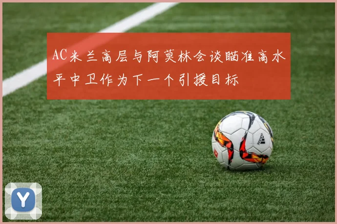 AC米兰高层与阿莫林会谈瞄准高水平中卫作为下一个引援目标
