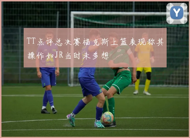 TT点评总决赛福克斯上篮表现称其操作如JR当时未多想