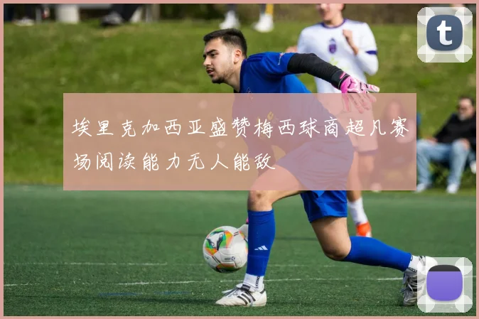 埃里克加西亚盛赞梅西球商超凡赛场阅读能力无人能敌