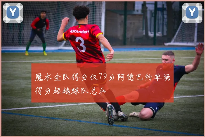 魔术全队得分仅79分阿德巴约单场得分超越球队总和