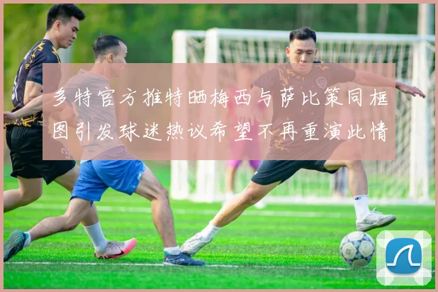 多特官方推特晒梅西与萨比策同框图引发球迷热议希望不再重演此情景