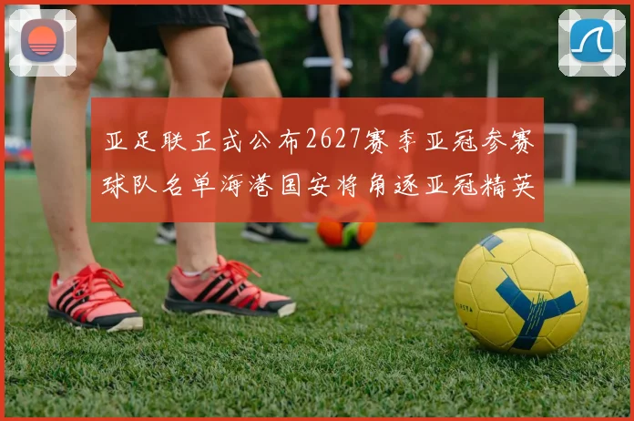 亚足联正式公布2627赛季亚冠参赛球队名单海港国安将角逐亚冠精英联赛