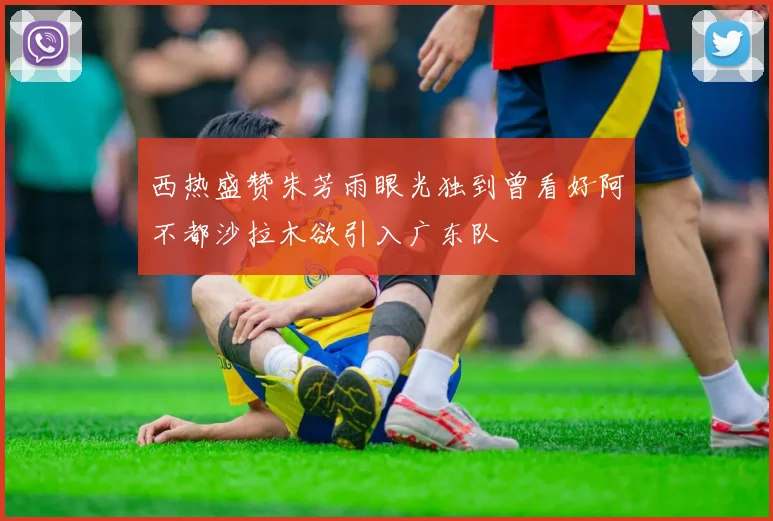 西热盛赞朱芳雨眼光独到曾看好阿不都沙拉木欲引入广东队
