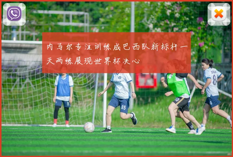 内马尔专注训练成巴西队新标杆一天两练展现世界杯决心