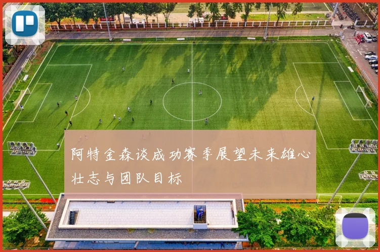 阿特金森谈成功赛季展望未来雄心壮志与团队目标
