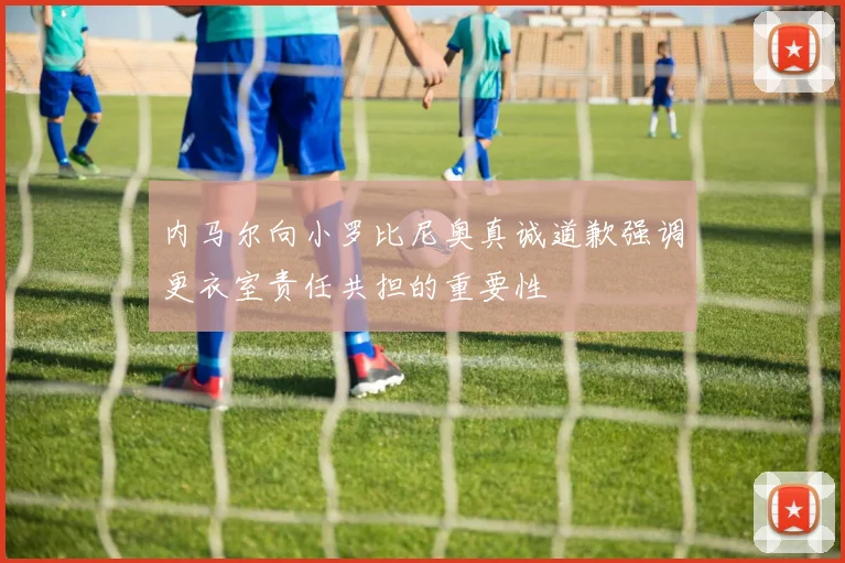 内马尔向小罗比尼奥真诚道歉强调更衣室责任共担的重要性